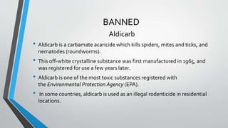 BANNED
Aldicarb
• Aldicarb is a carbamate acaricide which kills spiders, mites and ticks, and
nematodes (roundworms).
• This off-white crystalline substance was first manufactured in 1965, and
was registered for use a few years later.
• Aldicarb is one of the most toxic substances registered with
the Environmental Protection Agency (EPA).
• In some countries, aldicarb is used as an illegal rodenticide in residential
locations.
 