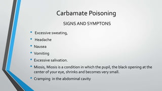 Carbamate Poisoning
• Excessive sweating,
• Headache
• Nausea
• Vomiting
• Excessive salivation.
• Miosis, Miosis is a condition in which the pupil, the black opening at the
center of your eye, shrinks and becomes very small.
• Cramping in the abdominal cavity
SIGNS AND SYMPTONS
 