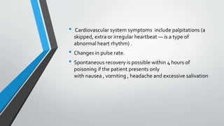 • Cardiovascular system symptoms include palpitations (a
skipped, extra or irregular heartbeat — is a type of
abnormal heart rhythm) .
• Changes in pulse rate.
• Spontaneous recovery is possible within 4 hours of
poisoning if the patient presents only
with nausea , vomiting , headache and excessive salivation
 
