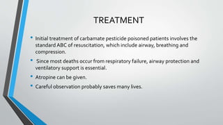 TREATMENT
• Initial treatment of carbamate pesticide poisoned patients involves the
standard ABC of resuscitation, which include airway, breathing and
compression.
• Since most deaths occur from respiratory failure, airway protection and
ventilatory support is essential.
• Atropine can be given.
• Careful observation probably saves many lives.
 