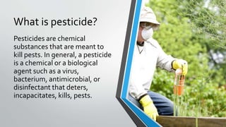What is pesticide?
Pesticides are chemical
substances that are meant to
kill pests. In general, a pesticide
is a chemical or a biological
agent such as a virus,
bacterium, antimicrobial, or
disinfectant that deters,
incapacitates, kills, pests.
 