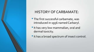 HISTORY OF CARBAMATE:
•The first successful carbamate, was
introduced in 1956 namedCarbaryl.
•It has very low mammalian, oral and
dermal toxicity.
•It has a broad spectrum of insect control.
 