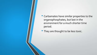 • Carbamates have similar properties to the
organophosphates, but last in the
environment for a much shorter time
period.
• They are thought to be less toxic.
 