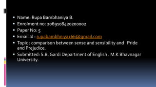  Name: Rupa Bambhaniya B.
 Enrolment no: 2069108420200002
 Paper No: 5
 Email Id : rupabambhniya166@gmail.com
 Topic : comparison between sense and sensibility and Pride
and Prejudice.
 Submitted: S.B. Gardi Department of English . M.K Bhavnagar
University.
 