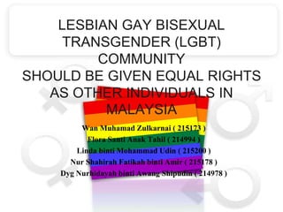 LESBIAN GAY BISEXUAL 
TRANSGENDER (LGBT) 
COMMUNITY 
SHOULD BE GIVEN EQUAL RIGHTS 
AS OTHER INDIVIDUALS IN 
MALAYSIA 
Wan Muhamad Zulkarnai ( 215173 ) 
Flora Santi Anak Tahil ( 214994 ) 
Linda binti Mohammad Udin ( 215200 ) 
Nur Shahirah Fatikah binti Amir ( 215178 ) 
Dyg Nurhidayah binti Awang Shipudin ( 214978 ) 
 