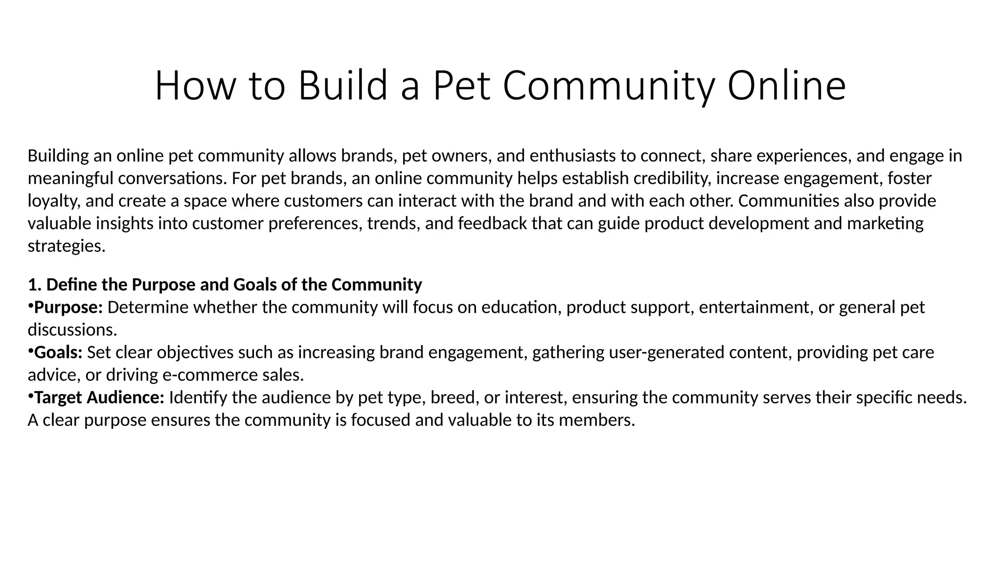 How to Build a Pet Community Online
Building an online pet community allows brands, pet owners, and enthusiasts to connect, share experiences, and engage in
meaningful conversations. For pet brands, an online community helps establish credibility, increase engagement, foster
loyalty, and create a space where customers can interact with the brand and with each other. Communities also provide
valuable insights into customer preferences, trends, and feedback that can guide product development and marketing
strategies.
1. Define the Purpose and Goals of the Community
•Purpose: Determine whether the community will focus on education, product support, entertainment, or general pet
discussions.
•Goals: Set clear objectives such as increasing brand engagement, gathering user-generated content, providing pet care
advice, or driving e-commerce sales.
•Target Audience: Identify the audience by pet type, breed, or interest, ensuring the community serves their specific needs.
A clear purpose ensures the community is focused and valuable to its members.
 