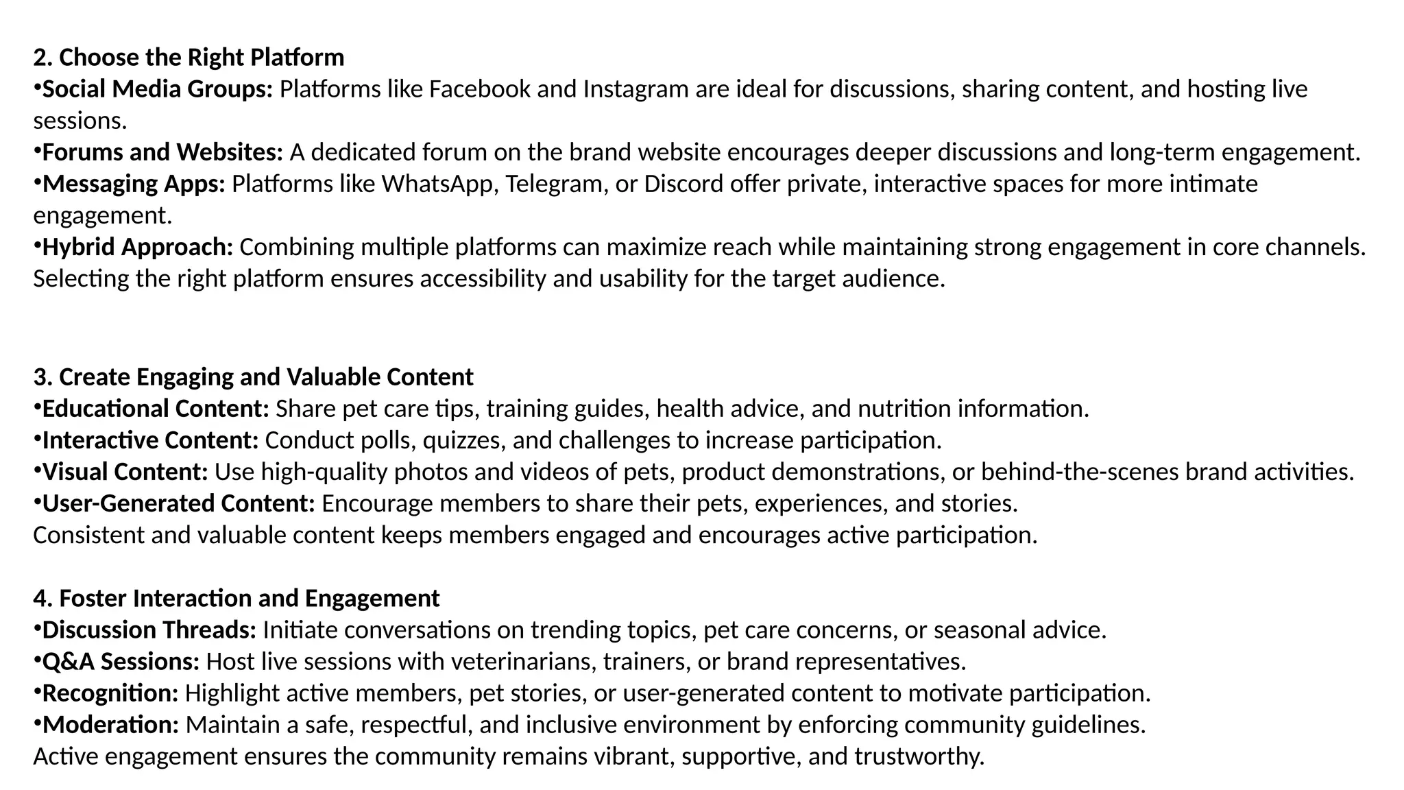 2. Choose the Right Platform
•Social Media Groups: Platforms like Facebook and Instagram are ideal for discussions, sharing content, and hosting live
sessions.
•Forums and Websites: A dedicated forum on the brand website encourages deeper discussions and long-term engagement.
•Messaging Apps: Platforms like WhatsApp, Telegram, or Discord offer private, interactive spaces for more intimate
engagement.
•Hybrid Approach: Combining multiple platforms can maximize reach while maintaining strong engagement in core channels.
Selecting the right platform ensures accessibility and usability for the target audience.
3. Create Engaging and Valuable Content
•Educational Content: Share pet care tips, training guides, health advice, and nutrition information.
•Interactive Content: Conduct polls, quizzes, and challenges to increase participation.
•Visual Content: Use high-quality photos and videos of pets, product demonstrations, or behind-the-scenes brand activities.
•User-Generated Content: Encourage members to share their pets, experiences, and stories.
Consistent and valuable content keeps members engaged and encourages active participation.
4. Foster Interaction and Engagement
•Discussion Threads: Initiate conversations on trending topics, pet care concerns, or seasonal advice.
•Q&A Sessions: Host live sessions with veterinarians, trainers, or brand representatives.
•Recognition: Highlight active members, pet stories, or user-generated content to motivate participation.
•Moderation: Maintain a safe, respectful, and inclusive environment by enforcing community guidelines.
Active engagement ensures the community remains vibrant, supportive, and trustworthy.
 