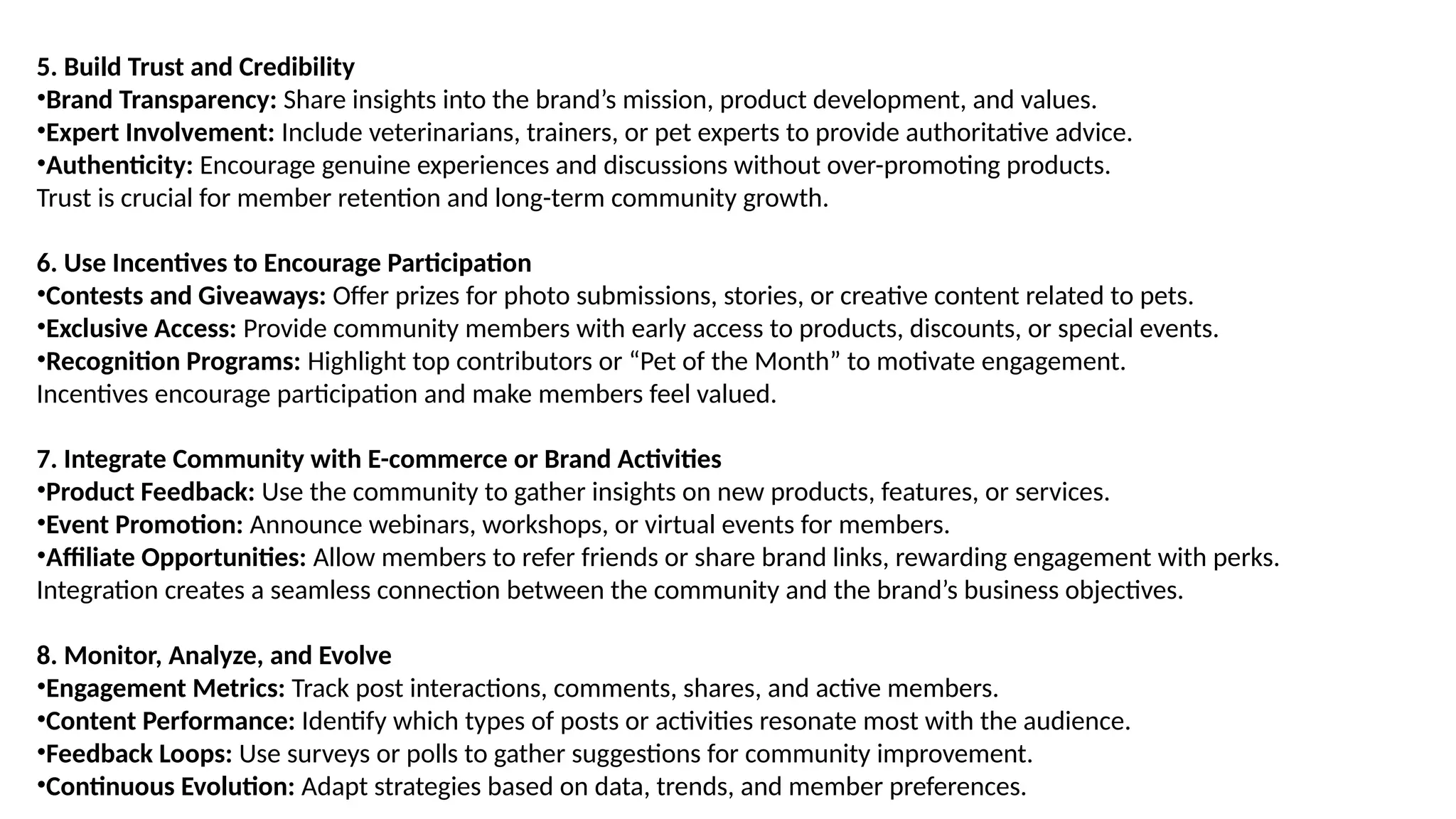 5. Build Trust and Credibility
•Brand Transparency: Share insights into the brand’s mission, product development, and values.
•Expert Involvement: Include veterinarians, trainers, or pet experts to provide authoritative advice.
•Authenticity: Encourage genuine experiences and discussions without over-promoting products.
Trust is crucial for member retention and long-term community growth.
6. Use Incentives to Encourage Participation
•Contests and Giveaways: Offer prizes for photo submissions, stories, or creative content related to pets.
•Exclusive Access: Provide community members with early access to products, discounts, or special events.
•Recognition Programs: Highlight top contributors or “Pet of the Month” to motivate engagement.
Incentives encourage participation and make members feel valued.
7. Integrate Community with E-commerce or Brand Activities
•Product Feedback: Use the community to gather insights on new products, features, or services.
•Event Promotion: Announce webinars, workshops, or virtual events for members.
•Affiliate Opportunities: Allow members to refer friends or share brand links, rewarding engagement with perks.
Integration creates a seamless connection between the community and the brand’s business objectives.
8. Monitor, Analyze, and Evolve
•Engagement Metrics: Track post interactions, comments, shares, and active members.
•Content Performance: Identify which types of posts or activities resonate most with the audience.
•Feedback Loops: Use surveys or polls to gather suggestions for community improvement.
•Continuous Evolution: Adapt strategies based on data, trends, and member preferences.
 