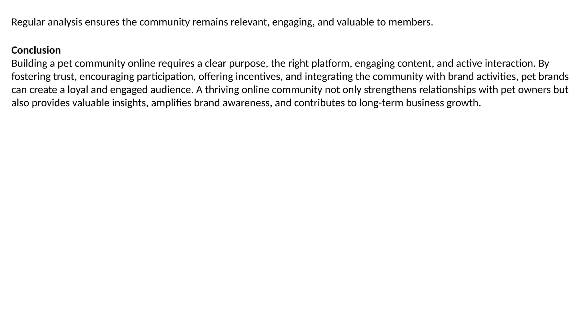 Regular analysis ensures the community remains relevant, engaging, and valuable to members.
Conclusion
Building a pet community online requires a clear purpose, the right platform, engaging content, and active interaction. By
fostering trust, encouraging participation, offering incentives, and integrating the community with brand activities, pet brands
can create a loyal and engaged audience. A thriving online community not only strengthens relationships with pet owners but
also provides valuable insights, amplifies brand awareness, and contributes to long-term business growth.
 