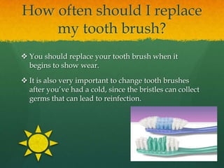 How often should I replace
    my tooth brush?
 You should replace your tooth brush when it
  begins to show wear.

 It is also very important to change tooth brushes
  after you’ve had a cold, since the bristles can collect
  germs that can lead to reinfection.
 