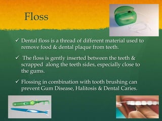 Floss

 Dental floss is a thread of different material used to
  remove food & dental plaque from teeth.

 The floss is gently inserted between the teeth &
  scrapped along the teeth sides, especially close to
  the gums.

 Flossing in combination with tooth brushing can
  prevent Gum Disease, Halitosis & Dental Caries.
 