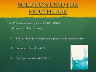 SOLUTION USED FOR
          MOUTHCARE
 Potassium permanganate: 1:5000(KMNO4)

  (1 crystal to glass of water)



    Sodium chloride- 1 teaspoon to a pint of water(normal saline)


    Potassium chloride – 4-6%



    Hydrogen peroxide (H2O2) 1:8
 