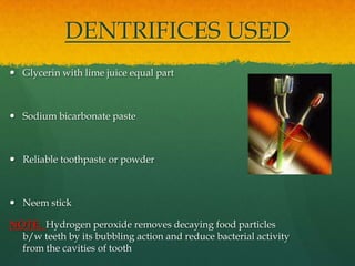 DENTRIFICES USED
 Glycerin with lime juice equal part



 Sodium bicarbonate paste



 Reliable toothpaste or powder



 Neem stick

NOTE: Hydrogen peroxide removes decaying food particles
  b/w teeth by its bubbling action and reduce bacterial activity
  from the cavities of tooth
 
