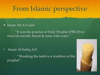 From Islamic perspective

 Imam Ali A.S said:

          “It was the practice of Holy Prophet (PBUH) to
    rinse his mouth, throat & nose with water.”



•   Imam Al-Sadiq A.S:

         “ Brushing the teeth is a tradition of the
    prophet”.
 