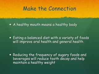 Make the Connection

 A healthy mouth means a healthy body


 Eating a balanced diet with a variety of foods
  will improve oral health and general health


 Reducing the frequency of sugary foods and
  beverages will reduce tooth decay and help
  maintain a healthy weight
 