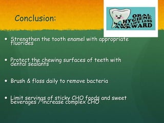 Conclusion:

 Strengthen the tooth enamel with appropriate
  fluorides


 Protect the chewing surfaces of teeth with
  dental sealants


 Brush & floss daily to remove bacteria


 Limit servings of sticky CHO foods and sweet
  beverages / increase complex CHO
 