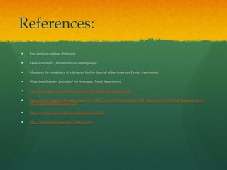 References:
   Free merriam-webster dictionary.

   Leeds University , Introduction to dental plaque.

   Managing the complexity of a dynamic biofilm (journal of the American Dental Association).

   What does floss do? (journal of the American Dental Association).

   http://www.personaldentaloffice.com/dental-health/oral-hygiene.html

   http://www.colgate.co.uk/app/Colgate/UK/OralCare/OralHealthCenter/OralHygieneBasics/GoodOralHygiene.cvsp?Art
    icle=WhatisGoodOralHygiene%3f

   http://www.al-islam.org/philosophyofislam/15.htm

   http://en.wikipedia.org/wiki/Dental_caries
 