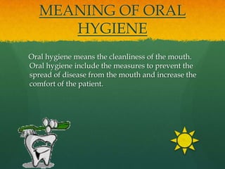 MEANING OF ORAL
      HYGIENE
Oral hygiene means the cleanliness of the mouth.
Oral hygiene include the measures to prevent the
spread of disease from the mouth and increase the
comfort of the patient.
 