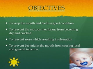 OBJECTIVES

 To keep the mouth and teeth in good condition

 To prevent the mucous membrane from becoming
  dry and cracked

 To prevent sores which resulting in ulceration

 To prevent bacteria in the mouth from causing local
  and general infection
 