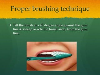 Proper brushing technique

 Tilt the brush at a 45 degree angle against the gum
  line & sweep or role the brush away from the gum
  line.
 