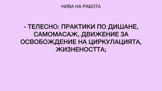 - ТЕЛЕСНО: ПРАКТИКИ ПО ДИШАНЕ,
САМОМАСАЖ, ДВИЖЕНИЕ ЗА
ОСВОБОЖДЕНИЕ НА ЦИРКУЛАЦИЯТА,
ЖИЗНЕНОСТТА;
НИВА НА РАБОТА
 