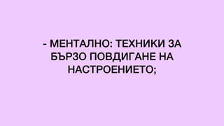 - МЕНТАЛНО: ТЕХНИКИ ЗА
БЪРЗО ПОВДИГАНЕ НА
НАСТРОЕНИЕТО;
 