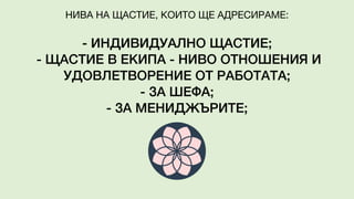 - ИНДИВИДУАЛНО ЩАСТИЕ;
- ЩАСТИЕ В ЕКИПА - НИВО ОТНОШЕНИЯ И
УДОВЛЕТВОРЕНИЕ ОТ РАБОТАТА;
- ЗА ШЕФА;
- ЗА МЕНИДЖЪРИТЕ;
НИВА НА ЩАСТИЕ, КОИТО ЩЕ АДРЕСИРАМЕ:
 