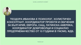ТЕОДОРА ИВАНОВА Е ПСИХОЛОГ, ХОЛИСТИЧЕН
КОНСУЛТАНТ, КООРДИНАТОР ПРОЕКТИ И ОБУЧЕНИЯ
ЗА БЪЛГАРИЯ, ЕВРОПА, САЩ, ЛАТИНСКА АМЕРИКА,
КООРДИНАТОР ДОБРОВОЛЦИ И СОЦИАЛНО
ПРЕДПРИЕМАЧЕСТВО ОТ 10 ГОДИНИ В YNCMG, ФДБ.
 