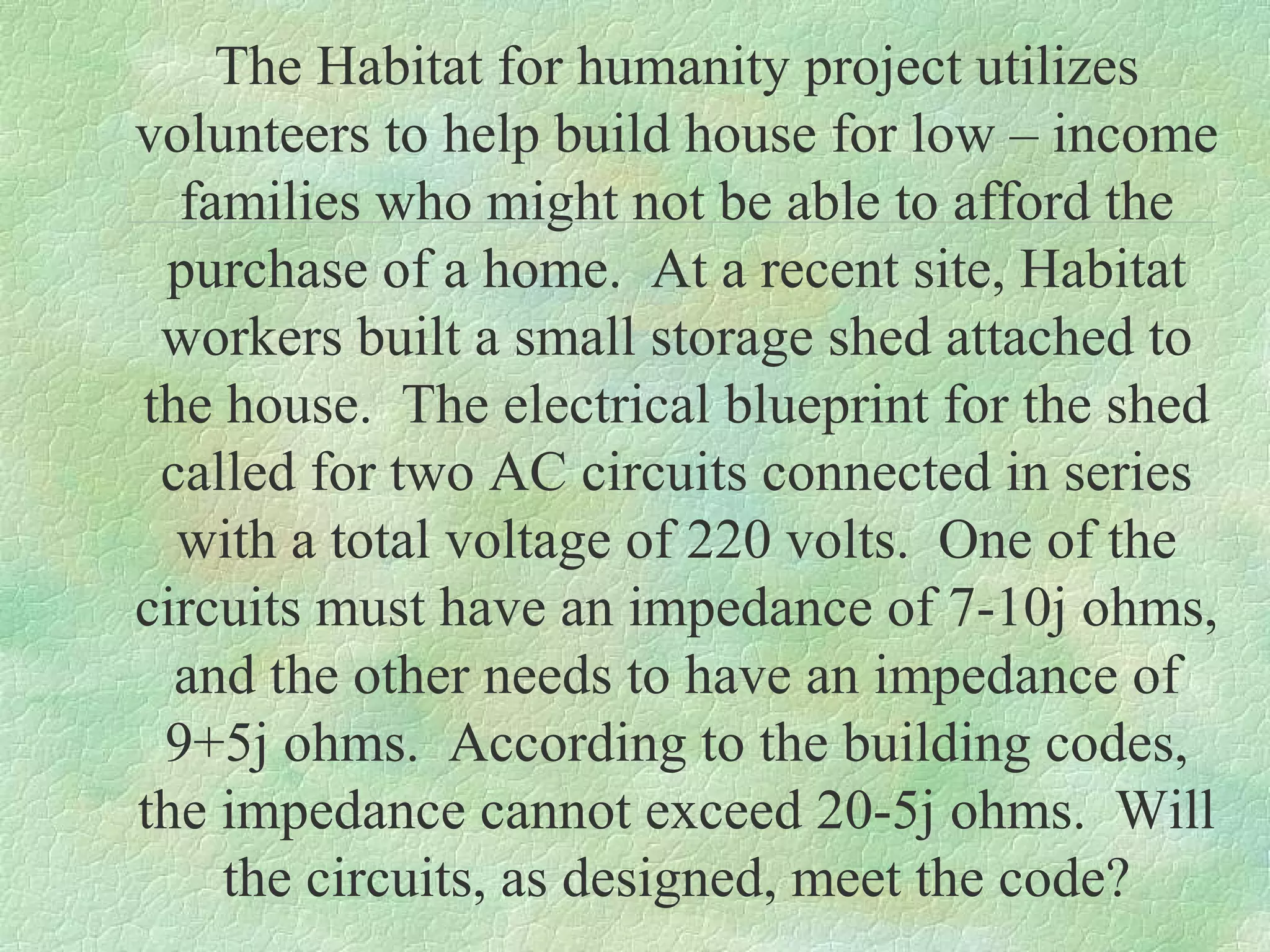 The Habitat for humanity project utilizes
volunteers to help build house for low – income
families who might not be able to afford the
purchase of a home. At a recent site, Habitat
workers built a small storage shed attached to
the house. The electrical blueprint for the shed
called for two AC circuits connected in series
with a total voltage of 220 volts. One of the
circuits must have an impedance of 7-10j ohms,
and the other needs to have an impedance of
9+5j ohms. According to the building codes,
the impedance cannot exceed 20-5j ohms. Will
the circuits, as designed, meet the code?

 