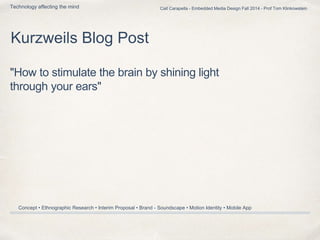 Cait Carapella - Embedded Media Design Fall 2014 - Prof Tom Klinkowstein 
Technology affecting the mind 
Kurzweils Blog Post 
"How to stimulate the brain by shining light 
through your ears" 
Concept • Ethnographic Research • Interim Proposal • Brand - Soundscape • Motion Identity • Mobile App 
 
