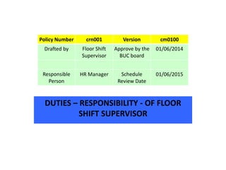 DUTIES – RESPONSIBILITY - OF FLOOR
SHIFT SUPERVISOR
Policy Number crn001 Version cm0100
Drafted by Floor Shift
Supervisor
Approve by the
BUC board
01/06/2014
Responsible
Person
HR Manager Schedule
Review Date
01/06/2015
 