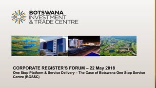 CORPORATE REGISTER’S FORUM – 22 May 2018
One Stop Platform & Service Delivery – The Case of Botswana One Stop Service
Centre (BOSSC)
 