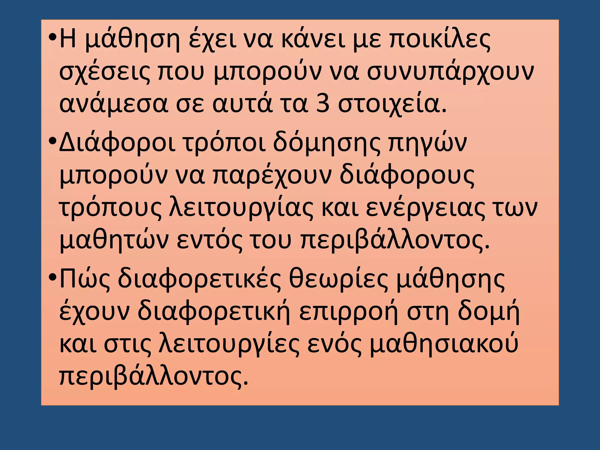 •Η μάθηση έχει να κάνει με ποικίλες
σχέσεις που μπορούν να συνυπάρχουν
ανάμεσα σε αυτά τα 3 στοιχεία.
•Διάφοροι τρόποι δόμησης πηγών
μπορούν να παρέχουν διάφορους
τρόπους λειτουργίας και ενέργειας των
μαθητών εντός του περιβάλλοντος.
•Πώς διαφορετικές θεωρίες μάθησης
έχουν διαφορετική επιρροή στη δομή
και στις λειτουργίες ενός μαθησιακού
περιβάλλοντος.
 