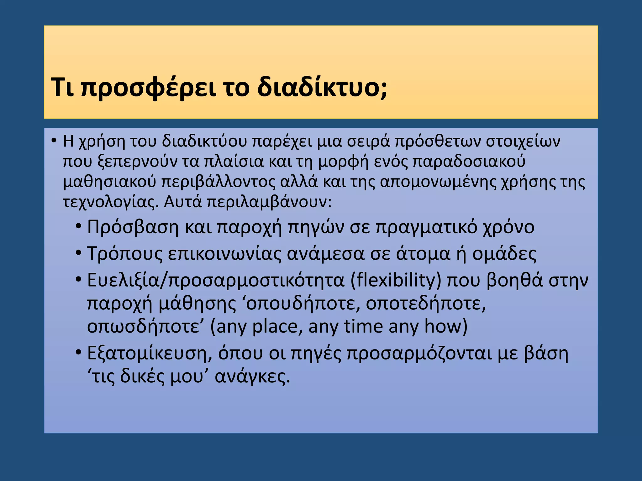 Τι προσφέρει το διαδίκτυο;
• Η χρήση του διαδικτύου παρέχει μια σειρά πρόσθετων στοιχείων
που ξεπερνούν τα πλαίσια και τη μορφή ενός παραδοσιακού
μαθησιακού περιβάλλοντος αλλά και της απομονωμένης χρήσης της
τεχνολογίας. Αυτά περιλαμβάνουν:
• Πρόσβαση και παροχή πηγών σε πραγματικό χρόνο
• Τρόπους επικοινωνίας ανάμεσα σε άτομα ή ομάδες
• Ευελιξία/προσαρμοστικότητα (flexibility) που βοηθά στην
παροχή μάθησης ‘οπουδήποτε, οποτεδήποτε,
οπωσδήποτε’ (any place, any time any how)
• Εξατομίκευση, όπου οι πηγές προσαρμόζονται με βάση
‘τις δικές μου’ ανάγκες.
 
