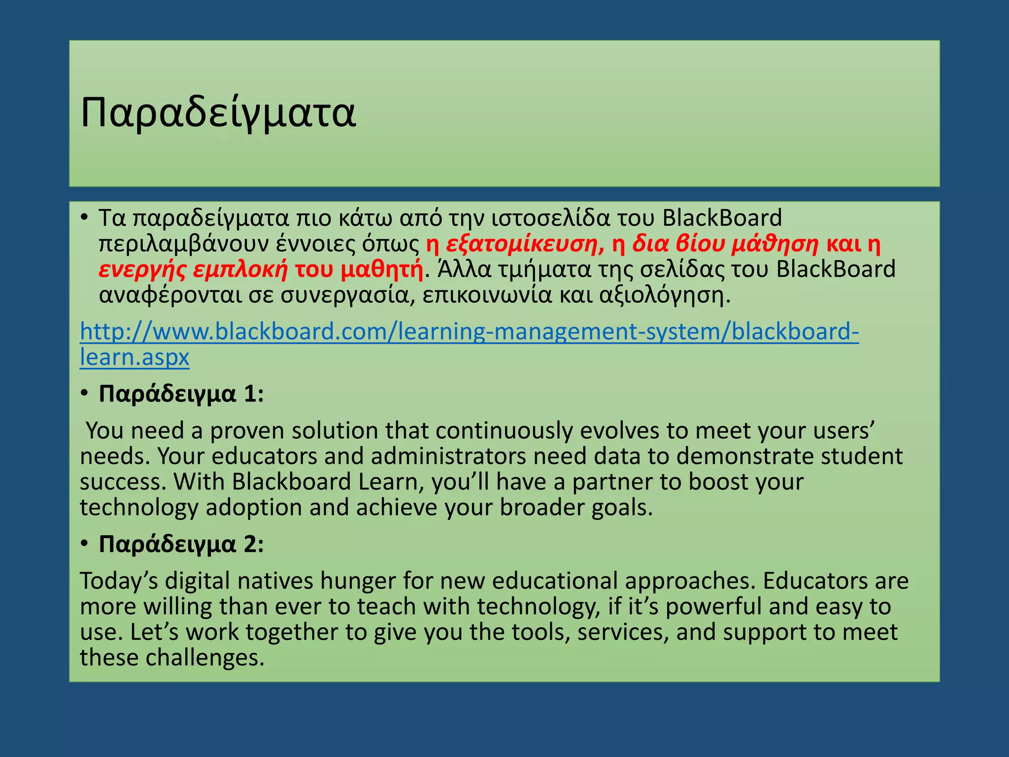 Παραδείγματα
• Τα παραδείγματα πιο κάτω από την ιστοσελίδα του BlackBoard
περιλαμβάνουν έννοιες όπως η εξατομίκευση, η δια βίου μάθηση και η
ενεργής εμπλοκή του μαθητή. Άλλα τμήματα της σελίδας του BlackBoard
αναφέρονται σε συνεργασία, επικοινωνία και αξιολόγηση.
http://www.blackboard.com/learning-management-system/blackboard-
learn.aspx
• Παράδειγμα 1:
You need a proven solution that continuously evolves to meet your users’
needs. Your educators and administrators need data to demonstrate student
success. With Blackboard Learn, you’ll have a partner to boost your
technology adoption and achieve your broader goals.
• Παράδειγμα 2:
Today’s digital natives hunger for new educational approaches. Educators are
more willing than ever to teach with technology, if it’s powerful and easy to
use. Let’s work together to give you the tools, services, and support to meet
these challenges.
 