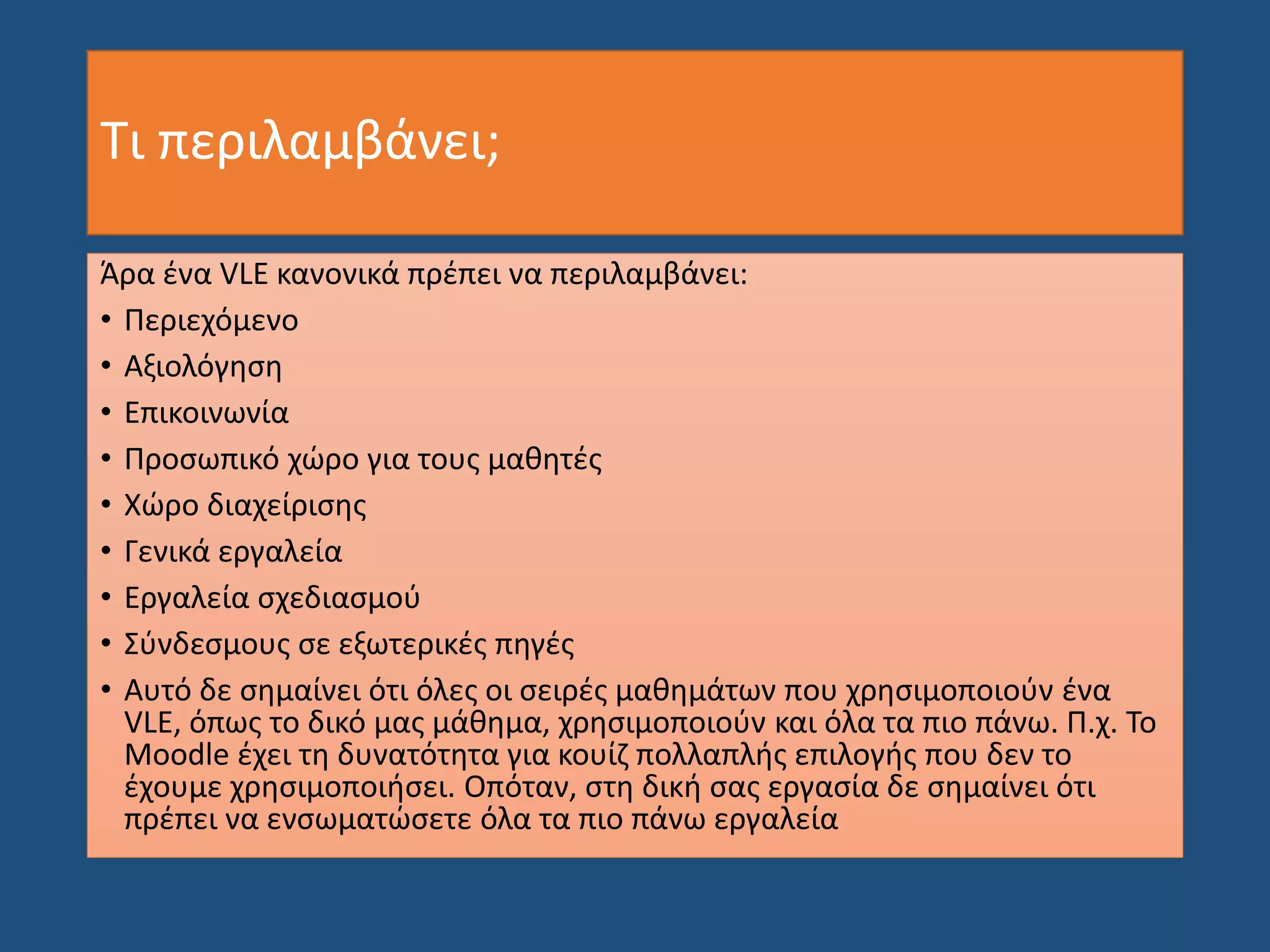 Τι περιλαμβάνει;
Άρα ένα VLE κανονικά πρέπει να περιλαμβάνει:
• Περιεχόμενο
• Αξιολόγηση
• Επικοινωνία
• Προσωπικό χώρο για τους μαθητές
• Χώρο διαχείρισης
• Γενικά εργαλεία
• Εργαλεία σχεδιασμού
• Σύνδεσμους σε εξωτερικές πηγές
• Αυτό δε σημαίνει ότι όλες οι σειρές μαθημάτων που χρησιμοποιούν ένα
VLE, όπως το δικό μας μάθημα, χρησιμοποιούν και όλα τα πιο πάνω. Π.χ. Το
Moodle έχει τη δυνατότητα για κουίζ πολλαπλής επιλογής που δεν το
έχουμε χρησιμοποιήσει. Οπόταν, στη δική σας εργασία δε σημαίνει ότι
πρέπει να ενσωματώσετε όλα τα πιο πάνω εργαλεία
 