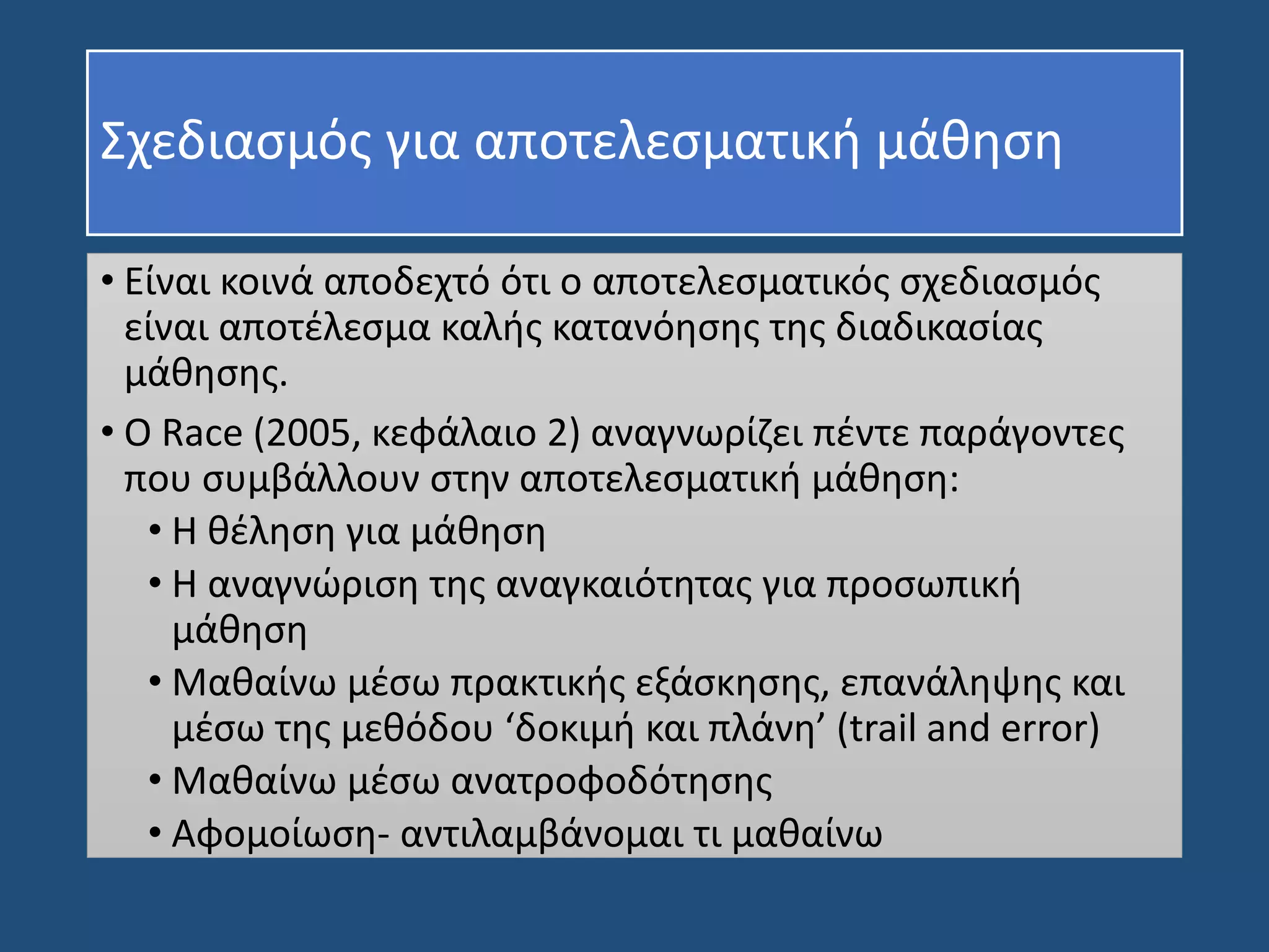 Σχεδιασμός για αποτελεσματική μάθηση
• Είναι κοινά αποδεχτό ότι ο αποτελεσματικός σχεδιασμός
είναι αποτέλεσμα καλής κατανόησης της διαδικασίας
μάθησης.
• Ο Race (2005, κεφάλαιο 2) αναγνωρίζει πέντε παράγοντες
που συμβάλλουν στην αποτελεσματική μάθηση:
• Η θέληση για μάθηση
• Η αναγνώριση της αναγκαιότητας για προσωπική
μάθηση
• Μαθαίνω μέσω πρακτικής εξάσκησης, επανάληψης και
μέσω της μεθόδου ‘δοκιμή και πλάνη’ (trail and error)
• Μαθαίνω μέσω ανατροφοδότησης
• Αφομοίωση- αντιλαμβάνομαι τι μαθαίνω
 