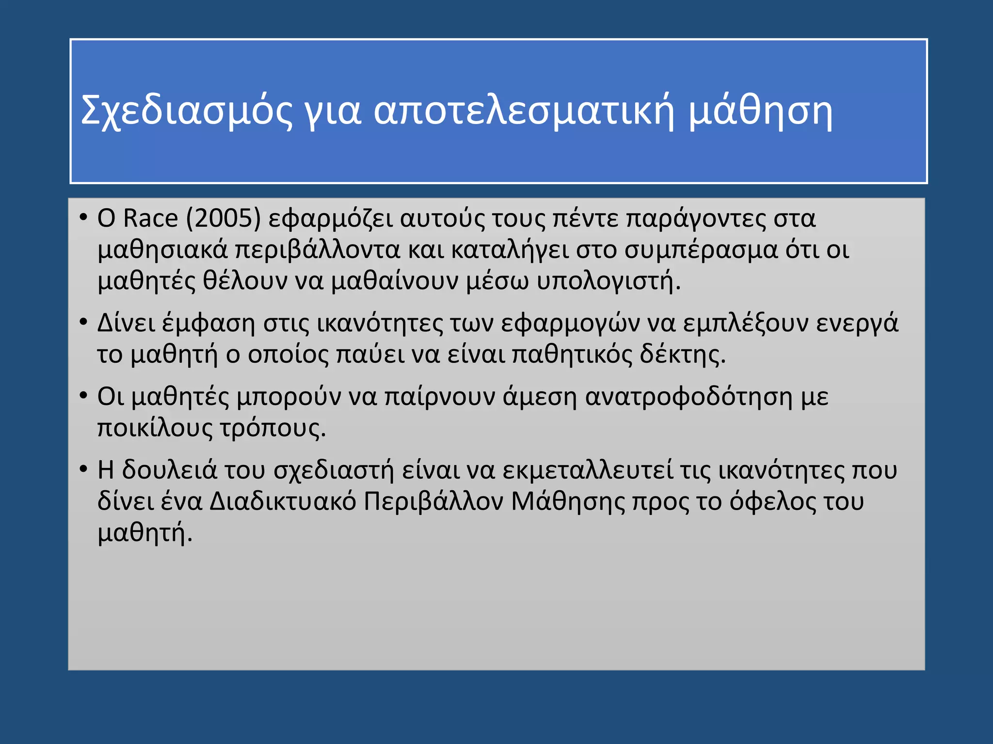 • Ο Race (2005) εφαρμόζει αυτούς τους πέντε παράγοντες στα
μαθησιακά περιβάλλοντα και καταλήγει στο συμπέρασμα ότι οι
μαθητές θέλουν να μαθαίνουν μέσω υπολογιστή.
• Δίνει έμφαση στις ικανότητες των εφαρμογών να εμπλέξουν ενεργά
το μαθητή ο οποίος παύει να είναι παθητικός δέκτης.
• Οι μαθητές μπορούν να παίρνουν άμεση ανατροφοδότηση με
ποικίλους τρόπους.
• Η δουλειά του σχεδιαστή είναι να εκμεταλλευτεί τις ικανότητες που
δίνει ένα Διαδικτυακό Περιβάλλον Μάθησης προς το όφελος του
μαθητή.
Σχεδιασμός για αποτελεσματική μάθηση
 