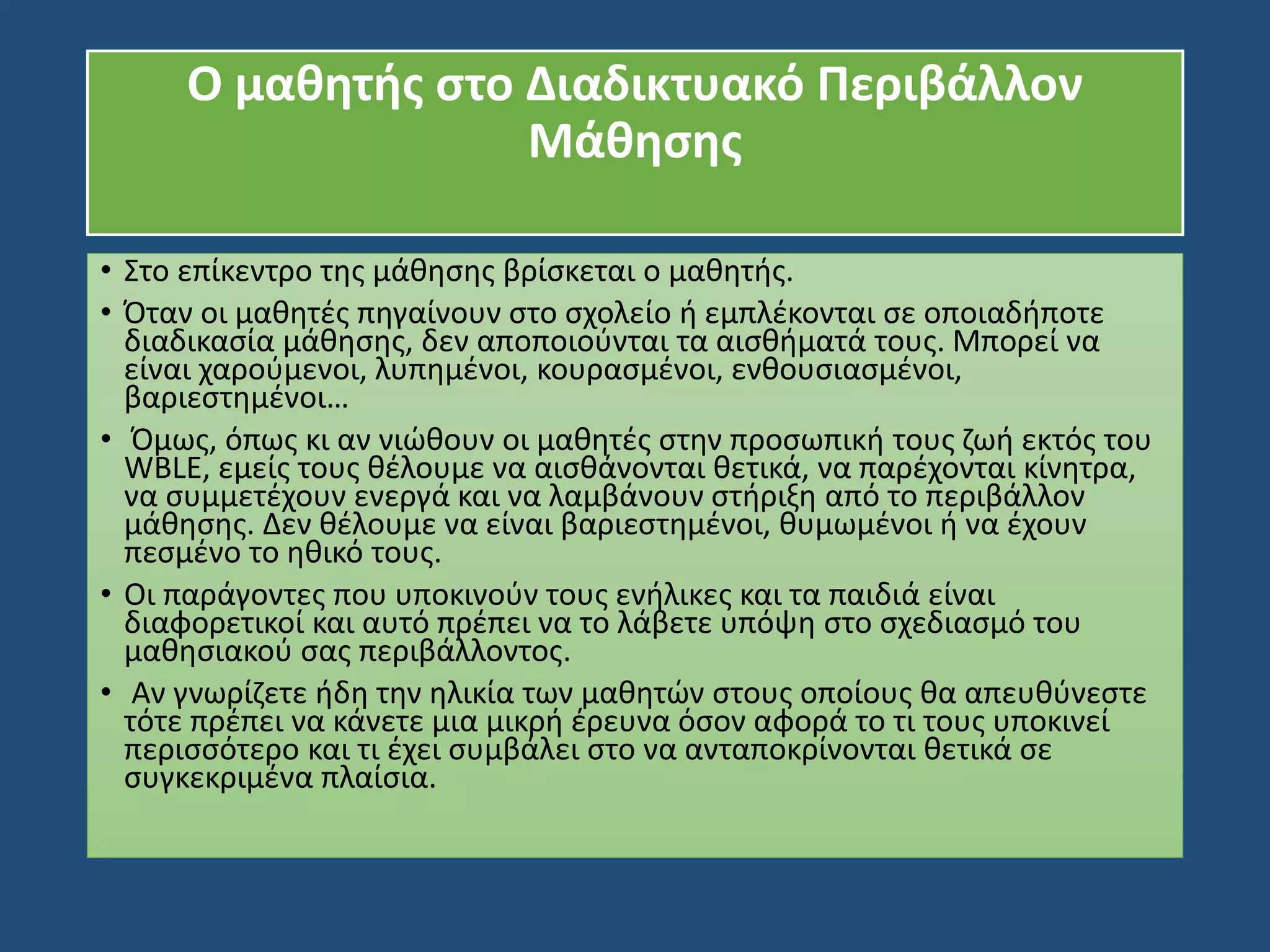 O μαθητής στο Διαδικτυακό Περιβάλλον
Μάθησης
• Στο επίκεντρο της μάθησης βρίσκεται ο μαθητής.
• Όταν οι μαθητές πηγαίνουν στο σχολείο ή εμπλέκονται σε οποιαδήποτε
διαδικασία μάθησης, δεν αποποιούνται τα αισθήματά τους. Μπορεί να
είναι χαρούμενοι, λυπημένοι, κουρασμένοι, ενθουσιασμένοι,
βαριεστημένοι…
• Όμως, όπως κι αν νιώθουν οι μαθητές στην προσωπική τους ζωή εκτός του
WBLE, εμείς τους θέλουμε να αισθάνονται θετικά, να παρέχονται κίνητρα,
να συμμετέχουν ενεργά και να λαμβάνουν στήριξη από το περιβάλλον
μάθησης. Δεν θέλουμε να είναι βαριεστημένοι, θυμωμένοι ή να έχουν
πεσμένο το ηθικό τους.
• Οι παράγοντες που υποκινούν τους ενήλικες και τα παιδιά είναι
διαφορετικοί και αυτό πρέπει να το λάβετε υπόψη στο σχεδιασμό του
μαθησιακού σας περιβάλλοντος.
• Αν γνωρίζετε ήδη την ηλικία των μαθητών στους οποίους θα απευθύνεστε
τότε πρέπει να κάνετε μια μικρή έρευνα όσον αφορά το τι τους υποκινεί
περισσότερο και τι έχει συμβάλει στο να ανταποκρίνονται θετικά σε
συγκεκριμένα πλαίσια.
 