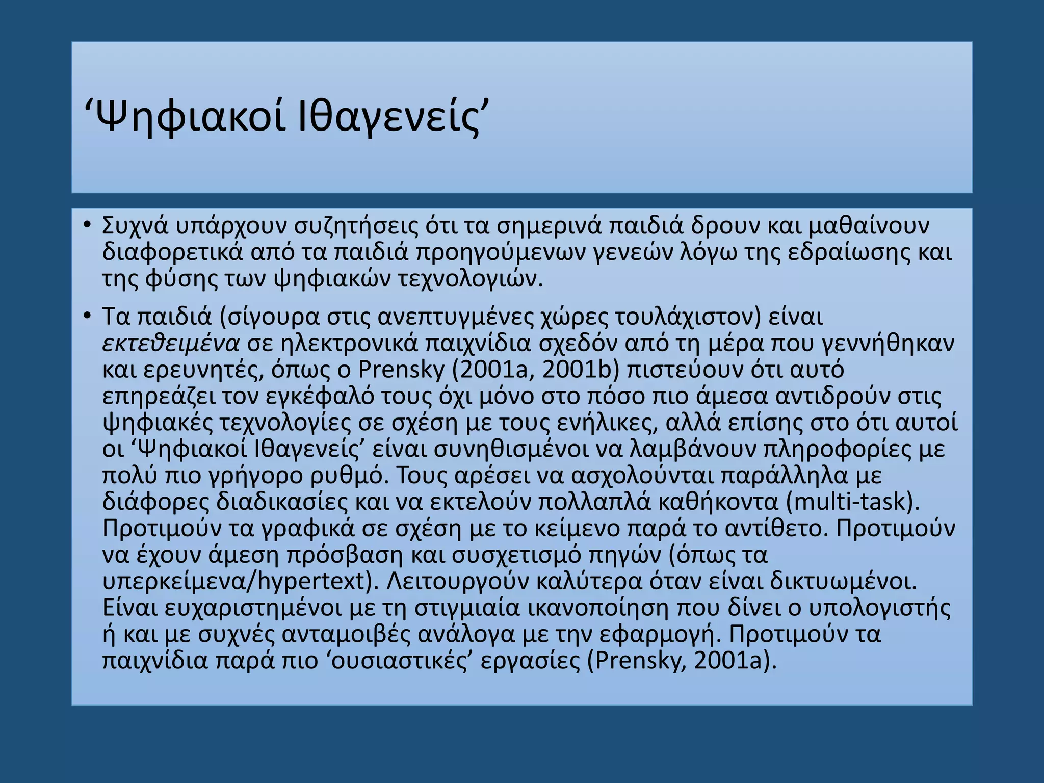 ‘Ψηφιακοί Ιθαγενείς’
• Συχνά υπάρχουν συζητήσεις ότι τα σημερινά παιδιά δρουν και μαθαίνουν
διαφορετικά από τα παιδιά προηγούμενων γενεών λόγω της εδραίωσης και
της φύσης των ψηφιακών τεχνολογιών.
• Τα παιδιά (σίγουρα στις ανεπτυγμένες χώρες τουλάχιστον) είναι
εκτεθειμένα σε ηλεκτρονικά παιχνίδια σχεδόν από τη μέρα που γεννήθηκαν
και ερευνητές, όπως ο Prensky (2001a, 2001b) πιστεύουν ότι αυτό
επηρεάζει τον εγκέφαλό τους όχι μόνο στο πόσο πιο άμεσα αντιδρούν στις
ψηφιακές τεχνολογίες σε σχέση με τους ενήλικες, αλλά επίσης στο ότι αυτοί
οι ‘Ψηφιακοί Ιθαγενείς’ είναι συνηθισμένοι να λαμβάνουν πληροφορίες με
πολύ πιο γρήγορο ρυθμό. Τους αρέσει να ασχολούνται παράλληλα με
διάφορες διαδικασίες και να εκτελούν πολλαπλά καθήκοντα (multi-task).
Προτιμούν τα γραφικά σε σχέση με το κείμενο παρά το αντίθετο. Προτιμούν
να έχουν άμεση πρόσβαση και συσχετισμό πηγών (όπως τα
υπερκείμενα/hypertext). Λειτουργούν καλύτερα όταν είναι δικτυωμένοι.
Είναι ευχαριστημένοι με τη στιγμιαία ικανοποίηση που δίνει ο υπολογιστής
ή και με συχνές ανταμοιβές ανάλογα με την εφαρμογή. Προτιμούν τα
παιχνίδια παρά πιο ‘ουσιαστικές’ εργασίες (Prensky, 2001a).
 