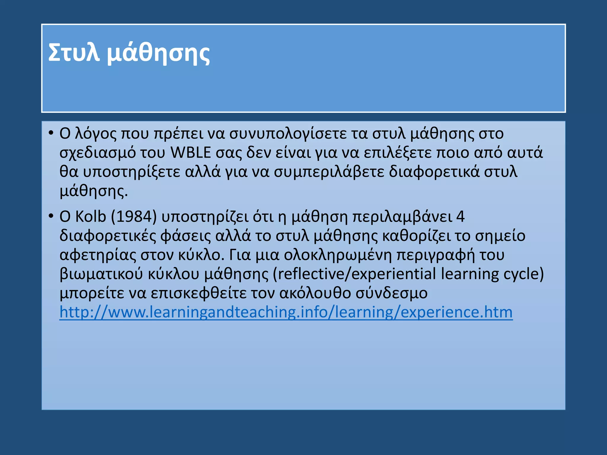 Στυλ μάθησης
• Ο λόγος που πρέπει να συνυπολογίσετε τα στυλ μάθησης στο
σχεδιασμό του WBLE σας δεν είναι για να επιλέξετε ποιο από αυτά
θα υποστηρίξετε αλλά για να συμπεριλάβετε διαφορετικά στυλ
μάθησης.
• Ο Kolb (1984) υποστηρίζει ότι η μάθηση περιλαμβάνει 4
διαφορετικές φάσεις αλλά το στυλ μάθησης καθορίζει το σημείο
αφετηρίας στον κύκλο. Για μια ολοκληρωμένη περιγραφή του
βιωματικού κύκλου μάθησης (reflective/experiential learning cycle)
μπορείτε να επισκεφθείτε τον ακόλουθο σύνδεσμο
http://www.learningandteaching.info/learning/experience.htm
 