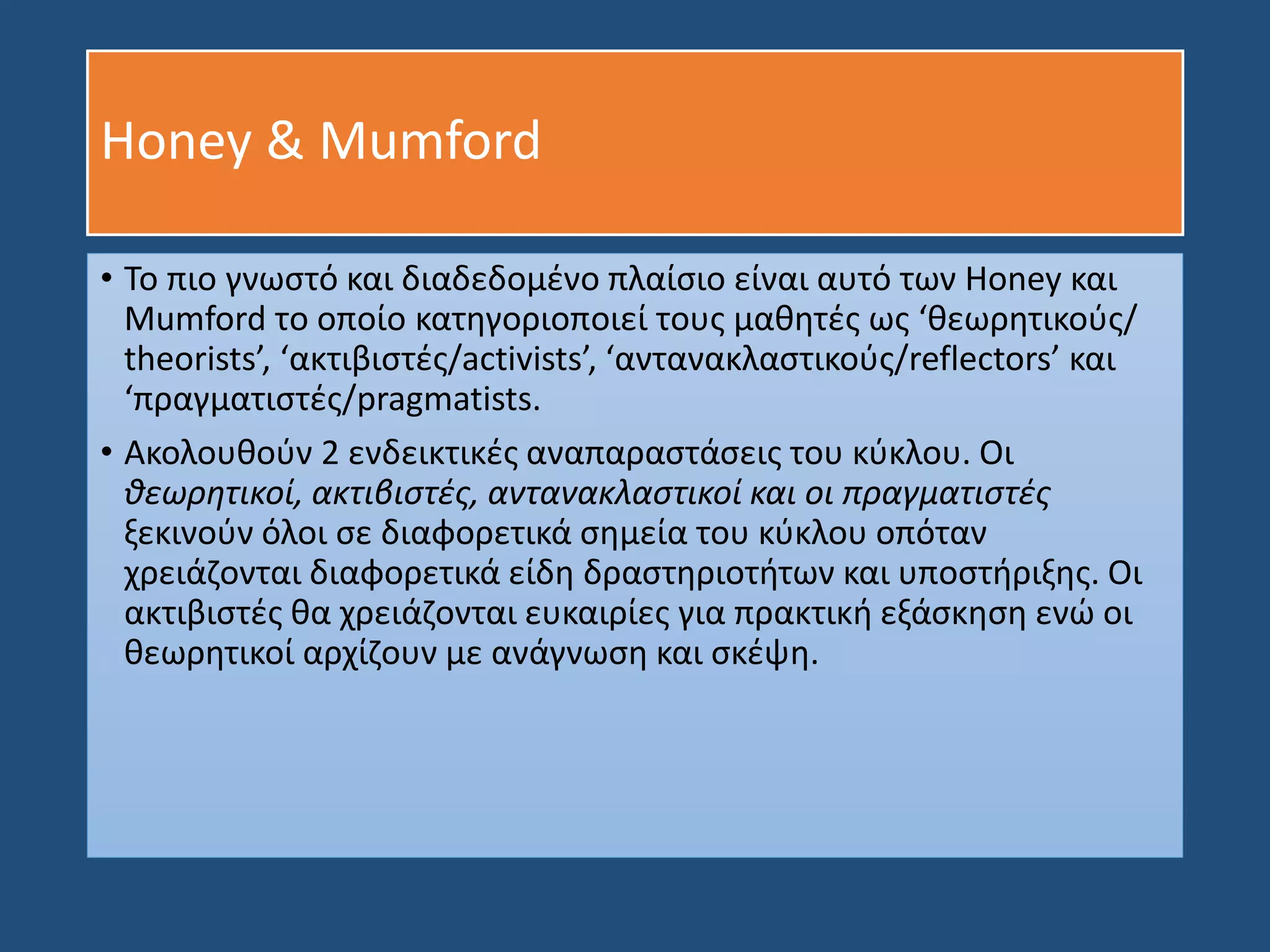 Honey & Mumford
• Το πιο γνωστό και διαδεδομένο πλαίσιο είναι αυτό των Honey και
Mumford το οποίο κατηγοριοποιεί τους μαθητές ως ‘θεωρητικούς/
theorists’, ‘ακτιβιστές/activists’, ‘αντανακλαστικούς/reflectors’ και
‘πραγματιστές/pragmatists.
• Ακολουθούν 2 ενδεικτικές αναπαραστάσεις του κύκλου. Οι
θεωρητικοί, ακτιβιστές, αντανακλαστικοί και οι πραγματιστές
ξεκινούν όλοι σε διαφορετικά σημεία του κύκλου οπόταν
χρειάζονται διαφορετικά είδη δραστηριοτήτων και υποστήριξης. Οι
ακτιβιστές θα χρειάζονται ευκαιρίες για πρακτική εξάσκηση ενώ οι
θεωρητικοί αρχίζουν με ανάγνωση και σκέψη.
 