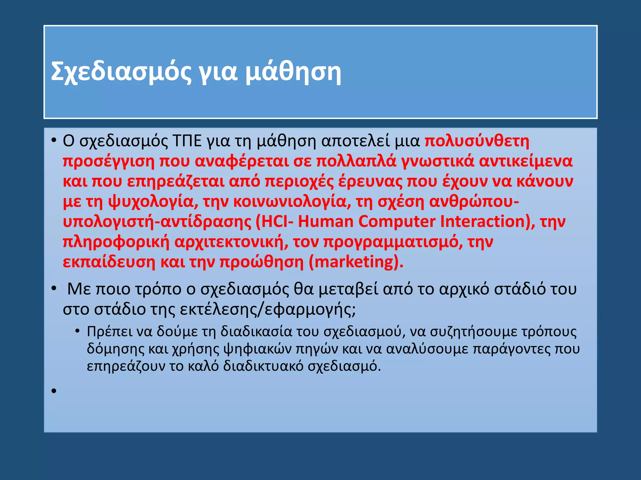 Σχεδιασμός για μάθηση
• Ο σχεδιασμός ΤΠΕ για τη μάθηση αποτελεί μια πολυσύνθετη
προσέγγιση που αναφέρεται σε πολλαπλά γνωστικά αντικείμενα
και που επηρεάζεται από περιοχές έρευνας που έχουν να κάνουν
με τη ψυχολογία, την κοινωνιολογία, τη σχέση ανθρώπου-
υπολογιστή-αντίδρασης (HCI- Human Computer Interaction), την
πληροφορική αρχιτεκτονική, τον προγραμματισμό, την
εκπαίδευση και την προώθηση (marketing).
• Με ποιο τρόπο ο σχεδιασμός θα μεταβεί από το αρχικό στάδιό του
στο στάδιο της εκτέλεσης/εφαρμογής;
• Πρέπει να δούμε τη διαδικασία του σχεδιασμού, να συζητήσουμε τρόπους
δόμησης και χρήσης ψηφιακών πηγών και να αναλύσουμε παράγοντες που
επηρεάζουν το καλό διαδικτυακό σχεδιασμό.
•
 