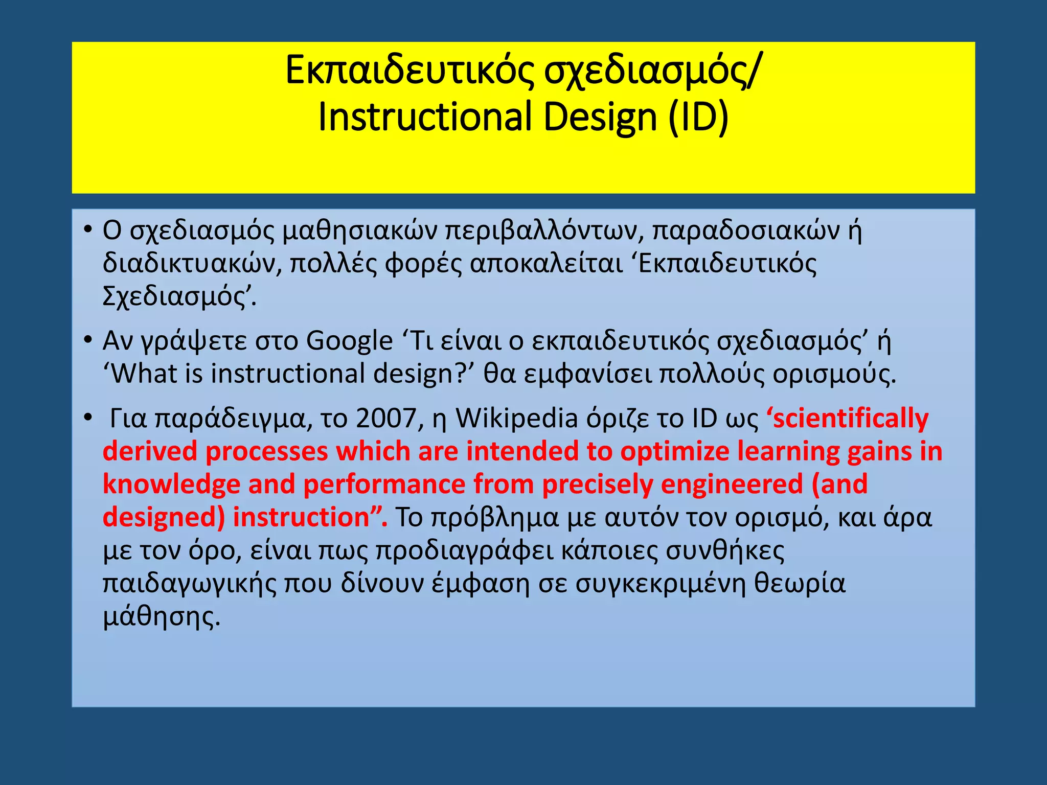 Εκπαιδευτικός σχεδιασμός/
Instructional Design (ΙD)
• Ο σχεδιασμός μαθησιακών περιβαλλόντων, παραδοσιακών ή
διαδικτυακών, πολλές φορές αποκαλείται ‘Εκπαιδευτικός
Σχεδιασμός’.
• Αν γράψετε στο Google ‘Τι είναι ο εκπαιδευτικός σχεδιασμός’ ή
‘What is instructional design?’ θα εμφανίσει πολλούς ορισμούς.
• Για παράδειγμα, το 2007, η Wikipedia όριζε το ID ως ‘scientifically
derived processes which are intended to optimize learning gains in
knowledge and performance from precisely engineered (and
designed) instruction”. Το πρόβλημα με αυτόν τον ορισμό, και άρα
με τον όρο, είναι πως προδιαγράφει κάποιες συνθήκες
παιδαγωγικής που δίνουν έμφαση σε συγκεκριμένη θεωρία
μάθησης.
 