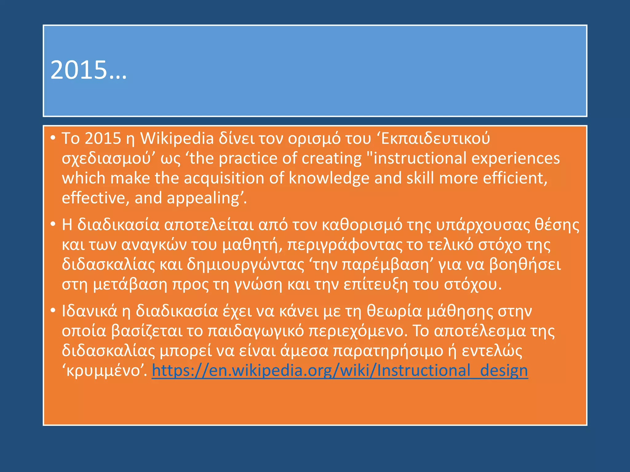 2015…
• Tο 2015 η Wikipedia δίνει τον ορισμό του ‘Εκπαιδευτικού
σχεδιασμού’ ως ‘the practice of creating "instructional experiences
which make the acquisition of knowledge and skill more efficient,
effective, and appealing’.
• H διαδικασία αποτελείται από τον καθορισμό της υπάρχουσας θέσης
και των αναγκών του μαθητή, περιγράφοντας το τελικό στόχο της
διδασκαλίας και δημιουργώντας ‘την παρέμβαση’ για να βοηθήσει
στη μετάβαση προς τη γνώση και την επίτευξη του στόχου.
• Ιδανικά η διαδικασία έχει να κάνει με τη θεωρία μάθησης στην
οποία βασίζεται το παιδαγωγικό περιεχόμενο. Το αποτέλεσμα της
διδασκαλίας μπορεί να είναι άμεσα παρατηρήσιμο ή εντελώς
‘κρυμμένο’. https://en.wikipedia.org/wiki/Instructional_design
 