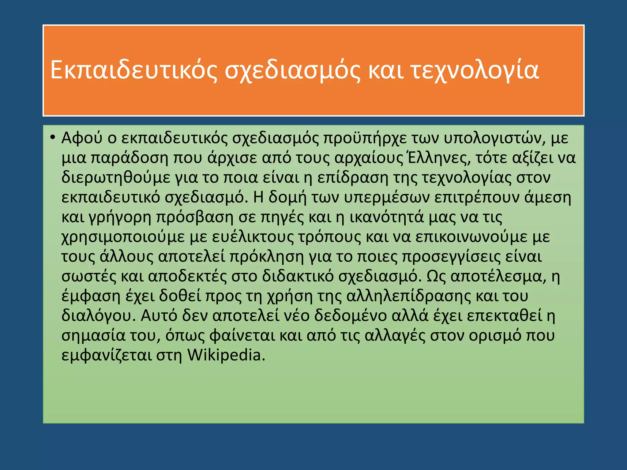 Εκπαιδευτικός σχεδιασμός και τεχνολογία
• Αφού ο εκπαιδευτικός σχεδιασμός προϋπήρχε των υπολογιστών, με
μια παράδοση που άρχισε από τους αρχαίους Έλληνες, τότε αξίζει να
διερωτηθούμε για το ποια είναι η επίδραση της τεχνολογίας στον
εκπαιδευτικό σχεδιασμό. Η δομή των υπερμέσων επιτρέπουν άμεση
και γρήγορη πρόσβαση σε πηγές και η ικανότητά μας να τις
χρησιμοποιούμε με ευέλικτους τρόπους και να επικοινωνούμε με
τους άλλους αποτελεί πρόκληση για το ποιες προσεγγίσεις είναι
σωστές και αποδεκτές στο διδακτικό σχεδιασμό. Ως αποτέλεσμα, η
έμφαση έχει δοθεί προς τη χρήση της αλληλεπίδρασης και του
διαλόγου. Αυτό δεν αποτελεί νέο δεδομένο αλλά έχει επεκταθεί η
σημασία του, όπως φαίνεται και από τις αλλαγές στον ορισμό που
εμφανίζεται στη Wikipedia.
 