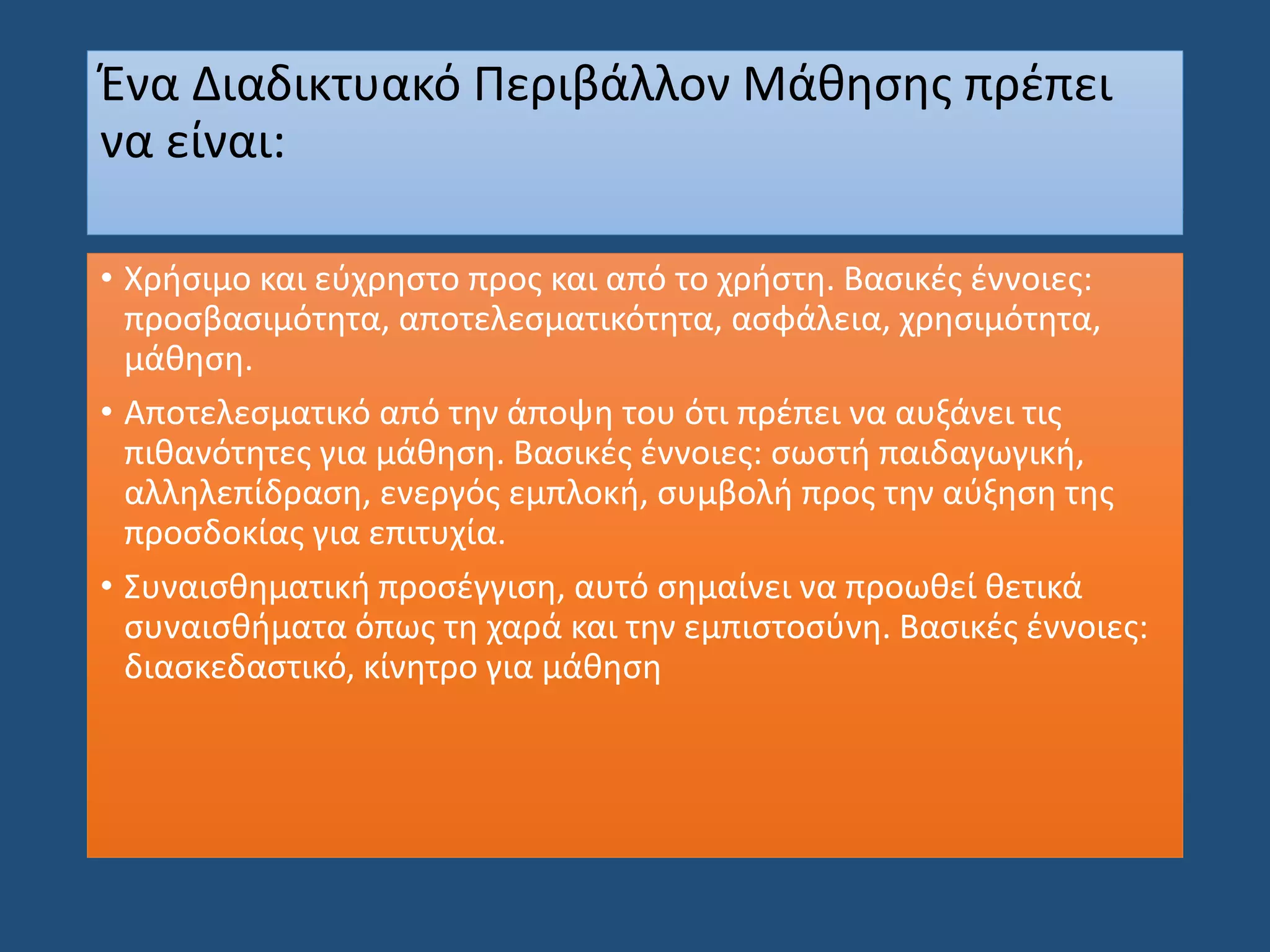 Ένα Διαδικτυακό Περιβάλλον Μάθησης πρέπει
να είναι:
• Χρήσιμο και εύχρηστο προς και από το χρήστη. Βασικές έννοιες:
προσβασιμότητα, αποτελεσματικότητα, ασφάλεια, χρησιμότητα,
μάθηση.
• Αποτελεσματικό από την άποψη του ότι πρέπει να αυξάνει τις
πιθανότητες για μάθηση. Βασικές έννοιες: σωστή παιδαγωγική,
αλληλεπίδραση, ενεργός εμπλοκή, συμβολή προς την αύξηση της
προσδοκίας για επιτυχία.
• Συναισθηματική προσέγγιση, αυτό σημαίνει να προωθεί θετικά
συναισθήματα όπως τη χαρά και την εμπιστοσύνη. Βασικές έννοιες:
διασκεδαστικό, κίνητρο για μάθηση
 