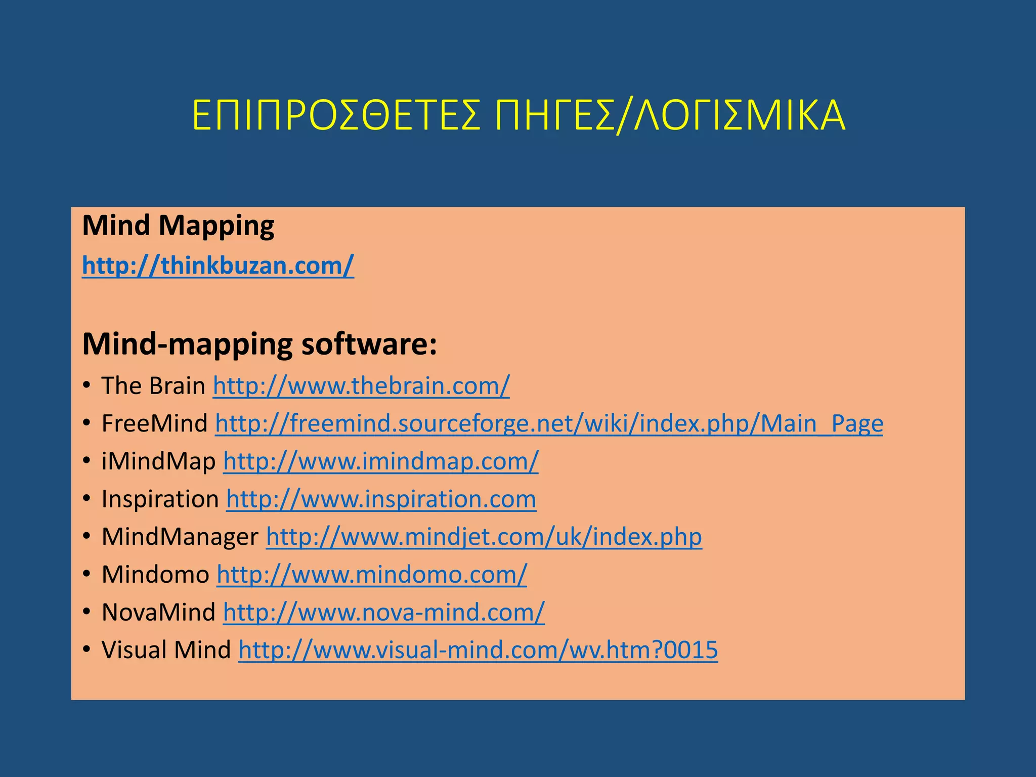 ΕΠΙΠΡΟΣΘΕΤΕΣ ΠΗΓΕΣ/ΛΟΓΙΣΜΙΚΑ
Mind Mapping
http://thinkbuzan.com/
Mind-mapping software:
• The Brain http://www.thebrain.com/
• FreeMind http://freemind.sourceforge.net/wiki/index.php/Main_Page
• iMindMap http://www.imindmap.com/
• Inspiration http://www.inspiration.com
• MindManager http://www.mindjet.com/uk/index.php
• Mindomo http://www.mindomo.com/
• NovaMind http://www.nova-mind.com/
• Visual Mind http://www.visual-mind.com/wv.htm?0015
 