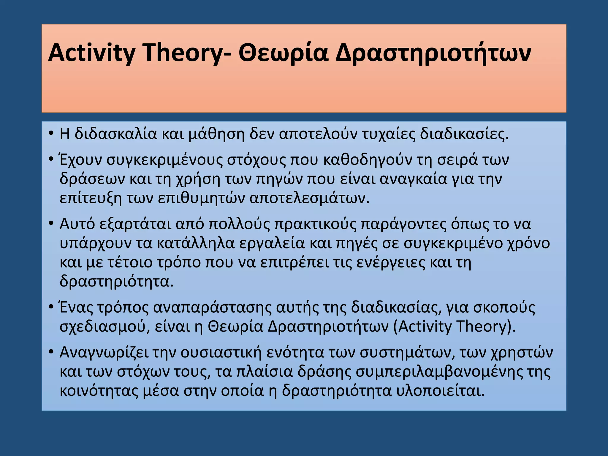 Activity Theory- Θεωρία Δραστηριοτήτων
• Η διδασκαλία και μάθηση δεν αποτελούν τυχαίες διαδικασίες.
• Έχουν συγκεκριμένους στόχους που καθοδηγούν τη σειρά των
δράσεων και τη χρήση των πηγών που είναι αναγκαία για την
επίτευξη των επιθυμητών αποτελεσμάτων.
• Αυτό εξαρτάται από πολλούς πρακτικούς παράγοντες όπως το να
υπάρχουν τα κατάλληλα εργαλεία και πηγές σε συγκεκριμένο χρόνο
και με τέτοιο τρόπο που να επιτρέπει τις ενέργειες και τη
δραστηριότητα.
• Ένας τρόπος αναπαράστασης αυτής της διαδικασίας, για σκοπούς
σχεδιασμού, είναι η Θεωρία Δραστηριοτήτων (Activity Theory).
• Αναγνωρίζει την ουσιαστική ενότητα των συστημάτων, των χρηστών
και των στόχων τους, τα πλαίσια δράσης συμπεριλαμβανομένης της
κοινότητας μέσα στην οποία η δραστηριότητα υλοποιείται.
 
