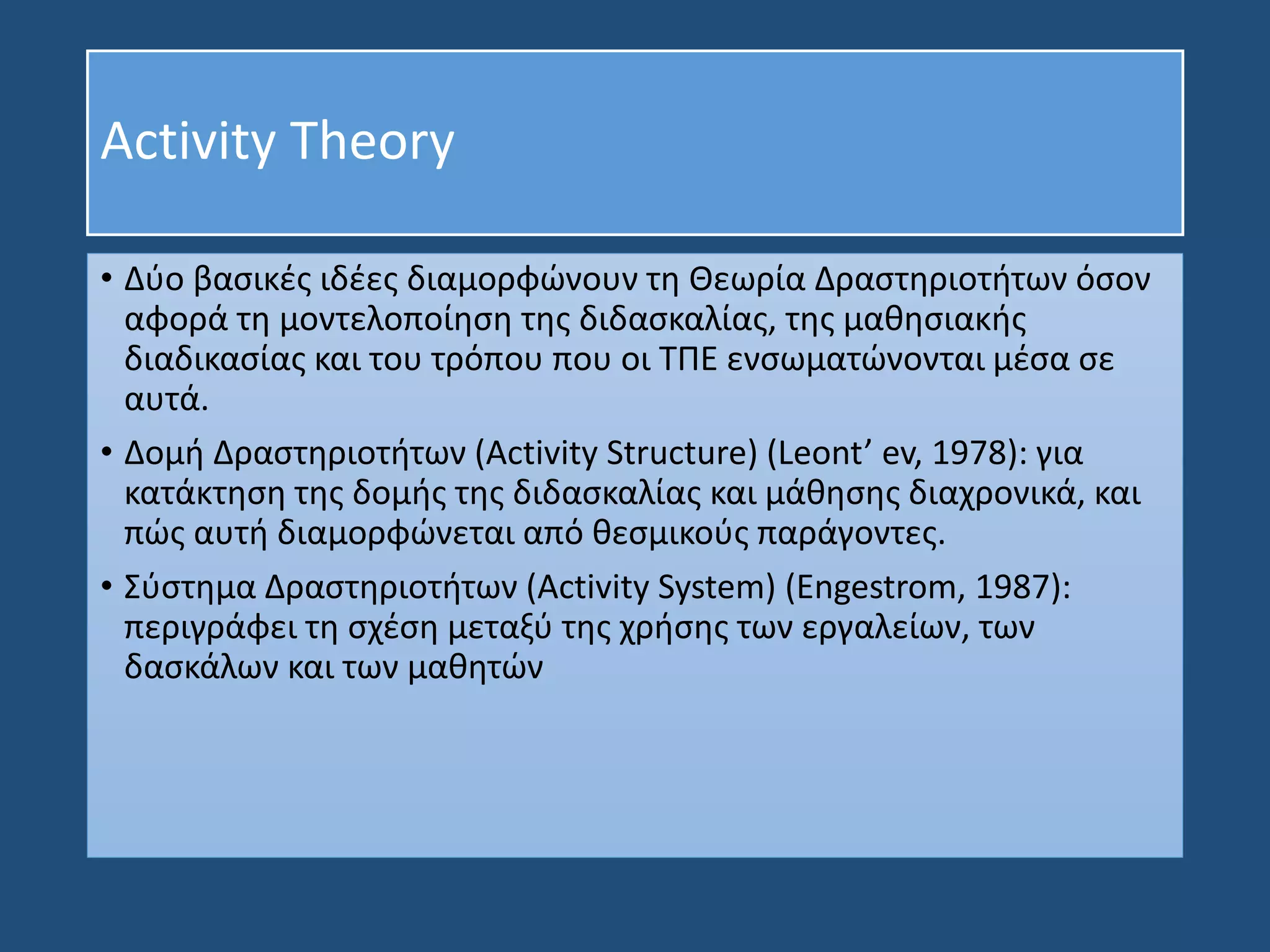 Activity Theory
• Δύο βασικές ιδέες διαμορφώνουν τη Θεωρία Δραστηριοτήτων όσον
αφορά τη μοντελοποίηση της διδασκαλίας, της μαθησιακής
διαδικασίας και του τρόπου που οι ΤΠΕ ενσωματώνονται μέσα σε
αυτά.
• Δομή Δραστηριοτήτων (Activity Structure) (Leont’ ev, 1978): για
κατάκτηση της δομής της διδασκαλίας και μάθησης διαχρονικά, και
πώς αυτή διαμορφώνεται από θεσμικούς παράγοντες.
• Σύστημα Δραστηριοτήτων (Activity System) (Engestrom, 1987):
περιγράφει τη σχέση μεταξύ της χρήσης των εργαλείων, των
δασκάλων και των μαθητών
 